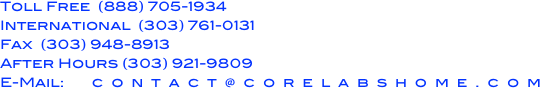 Toll Free  (888) 705-1934
International  (303) 761-0131
Fax  (303) 948-8913
After Hours (303) 921-9809
E-Mail:       c  o  n  t  a  c  t  @  c  o  r  e  l  a  b  s  h  o  m  e  .  c  o  m