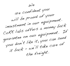 We are confident you will be proud of your investment in our equipment.  CoRE labs offers a money back guarantee on our equipment.  If you don’t like it, you can send it back - we’ll take care of the freight.